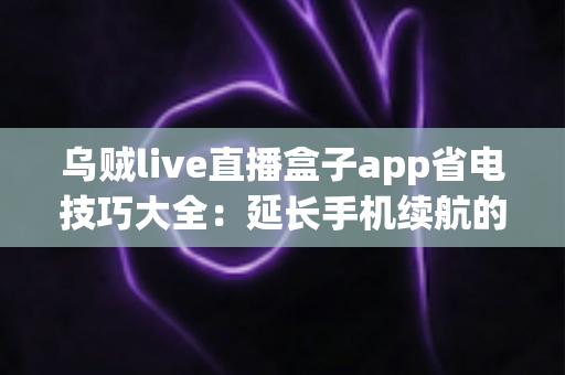 乌贼live直播盒子app省电技巧大全:延长手机续航的实用指南 乌贼live直播盒子app省电技巧大全:延长手机续航的实用指南