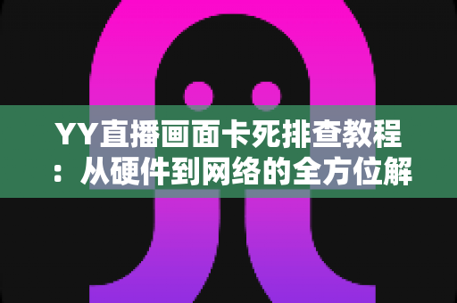 YY直播画面卡死排查教程：从硬件到网络的全方位解决指南