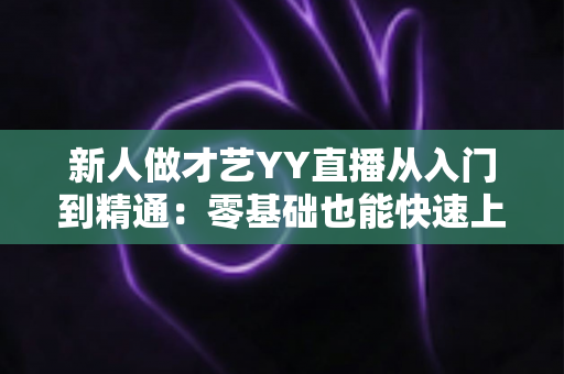 新人做才艺YY直播从入门到精通：零基础也能快速上手的实战指南