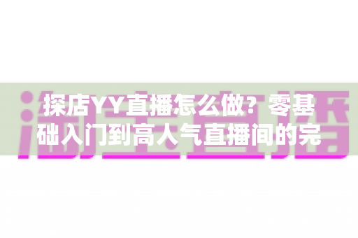 探店YY直播怎么做？零基础入门到高人气直播间的完整实战指南