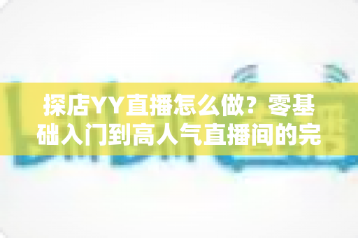 探店YY直播怎么做？零基础入门到高人气直播间的完整实战指南