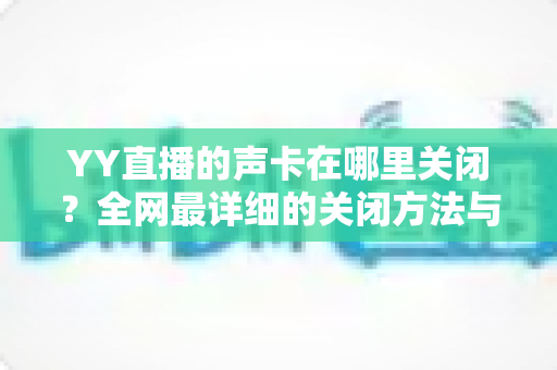 YY直播的声卡在哪里关闭?全网最详细的关闭方法与常见问题全解析 YY直播的声卡在哪里关闭?全网最详细的关闭方法与常见问题全解析