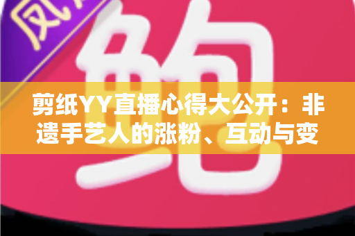剪纸YY直播心得大公开:非遗手艺人的涨粉、互动与变现实战全指南 剪纸YY直播心得大公开:非遗手艺人的涨粉、互动与变现实战全指南