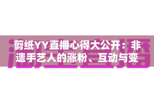 剪纸YY直播心得大公开:非遗手艺人的涨粉、互动与变现实战全指南 剪纸YY直播心得大公开:非遗手艺人的涨粉、互动与变现实战全指南