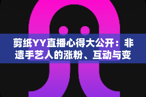 剪纸YY直播心得大公开：非遗手艺人的涨粉、互动与变现实战全指南