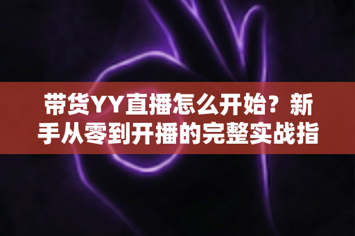 带货YY直播怎么开始？新手从零到开播的完整实战指南