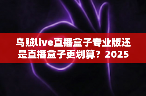 乌贼live直播盒子专业版还是直播盒子更划算?2025年最全选购指南与性价比深度测评 乌贼live直播盒子专业版还是直播盒子更划算?2025年最全选购指南与性价比深度测评