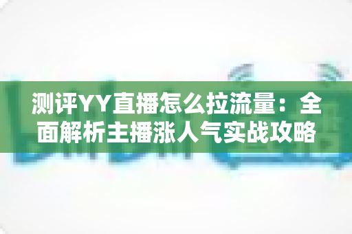 测评YY直播怎么拉流量:全面解析主播涨人气实战攻略 测评YY直播怎么拉流量:全面解析主播涨人气实战攻略