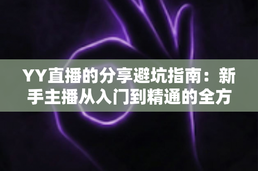 YY直播的分享避坑指南:新手主播从入门到精通的全方位避雷实战手册 YY直播的分享避坑指南:新手主播从入门到精通的全方位避雷实战手册