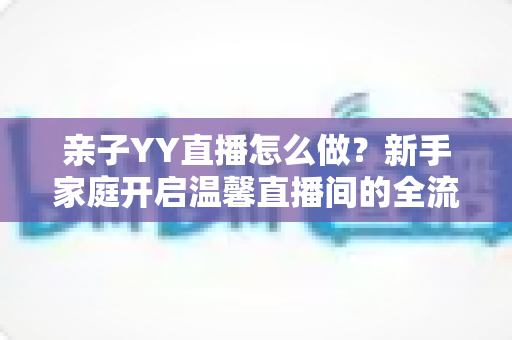 亲子YY直播怎么做？新手家庭开启温馨直播间的全流程指南