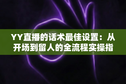 YY直播的话术最佳设置:从开场到留人的全流程实操指南 YY直播的话术最佳设置:从开场到留人的全流程实操指南