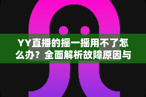 YY直播的摇一摇用不了怎么办?全面解析故障原因与实用解决攻略 YY直播的摇一摇用不了怎么办?全面解析故障原因与实用解决攻略