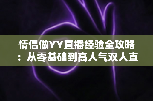 情侣做YY直播经验全攻略:从零基础到高人气双人直播间的成长指南 情侣做YY直播经验全攻略:从零基础到高人气双人直播间的成长指南