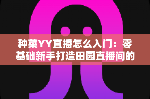 种菜YY直播怎么入门：零基础新手打造田园直播间的完整实战指南