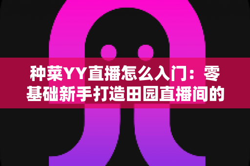 种菜YY直播怎么入门：零基础新手打造田园直播间的完整实战指南