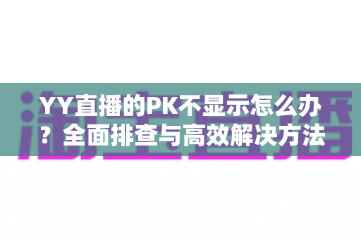 YY直播的PK不显示怎么办?全面排查与高效解决方法指南 YY直播的PK不显示怎么办?全面排查与高效解决方法指南