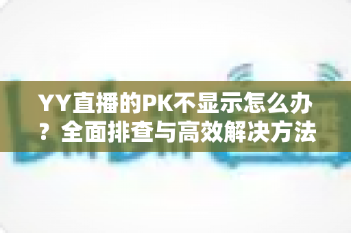 YY直播的PK不显示怎么办?全面排查与高效解决方法指南 YY直播的PK不显示怎么办?全面排查与高效解决方法指南