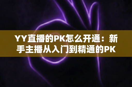 YY直播的PK怎么开通:新手主播从入门到精通的PK玩法全攻略与实操教程 YY直播的PK怎么开通:新手主播从入门到精通的PK玩法全攻略与实操教程