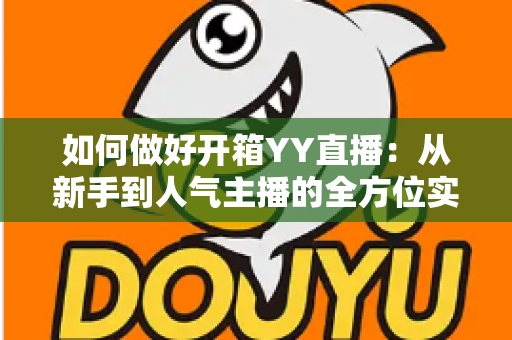 如何做好开箱YY直播:从新手到人气主播的全方位实战指南 如何做好开箱YY直播:从新手到人气主播的全方位实战指南