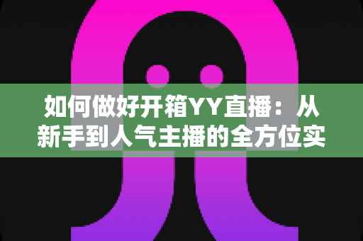 如何做好开箱YY直播:从新手到人气主播的全方位实战指南 如何做好开箱YY直播:从新手到人气主播的全方位实战指南