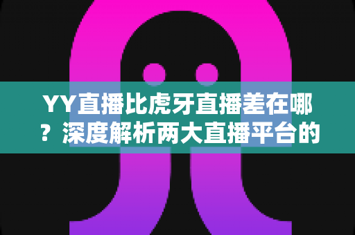 YY直播比虎牙直播差在哪？深度解析两大直播平台的核心差距与真实体验
