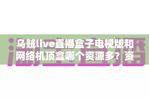 乌贼live直播盒子电视版和网络机顶盒哪个资源多?资源、画质、体验全方位深度对比,帮你选出最适合家庭观影的方案 乌贼live直播盒子电视版和网络机顶盒哪个资源多?资源、画质、体验全方位深度对比,帮你选出最适合家庭观影的方案