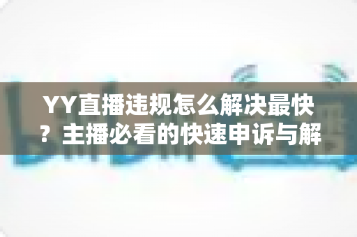 YY直播违规怎么解决最快？主播必看的快速申诉与解封全攻略
