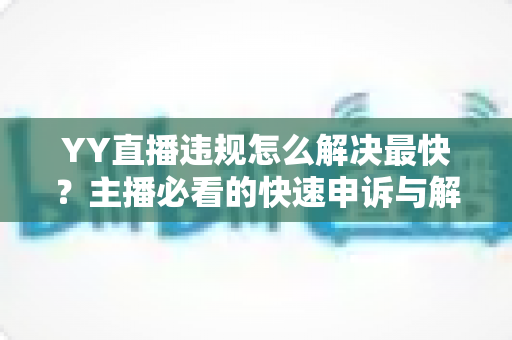YY直播违规怎么解决最快？主播必看的快速申诉与解封全攻略