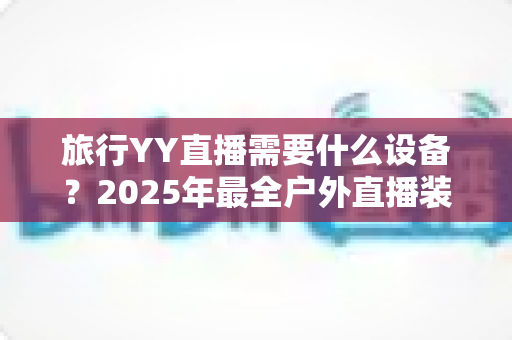 旅行YY直播需要什么设备?2025年最全户外直播装备清单与选购指南 旅行YY直播需要什么设备?2025年最全户外直播装备清单与选购指南