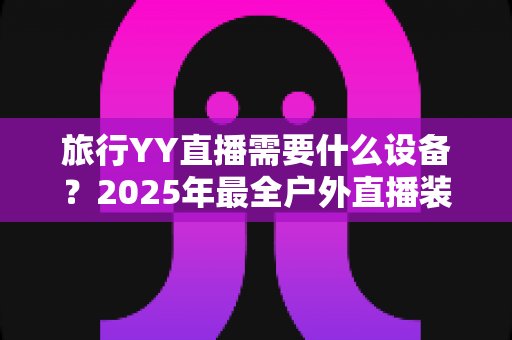 旅行YY直播需要什么设备?2025年最全户外直播装备清单与选购指南 旅行YY直播需要什么设备?2025年最全户外直播装备清单与选购指南