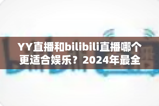 YY直播和bilibili直播哪个更适合娱乐？2024年最全直播平台对比指南与选择建议