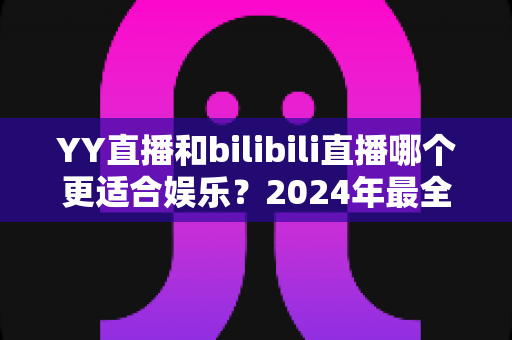 YY直播和bilibili直播哪个更适合娱乐？2024年最全直播平台对比指南与选择建议