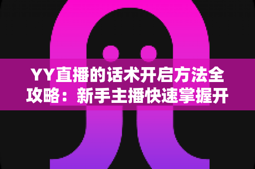 YY直播的话术开启方法全攻略：新手主播快速掌握开口留人核心技巧的实用指南