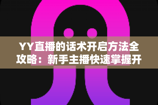 YY直播的话术开启方法全攻略：新手主播快速掌握开口留人核心技巧的实用指南