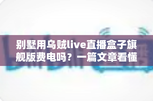 别墅用乌贼live直播盒子旗舰版费电吗?一篇文章看懂真实功耗与省电妙招 别墅用乌贼live直播盒子旗舰版费电吗?一篇文章看懂真实功耗与省电妙招