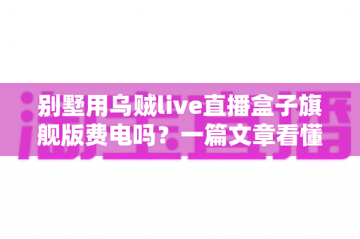 别墅用乌贼live直播盒子旗舰版费电吗？一篇文章看懂真实功耗与省电妙招