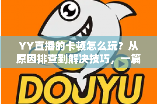 YY直播的卡顿怎么玩？从原因排查到解决技巧，一篇教你告别卡顿畅享流畅直播