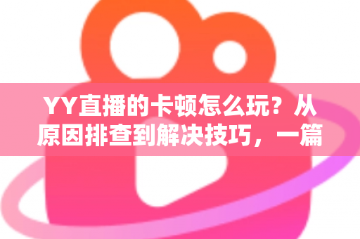 YY直播的卡顿怎么玩？从原因排查到解决技巧，一篇教你告别卡顿畅享流畅直播