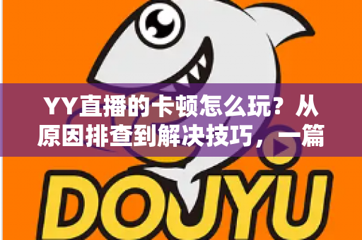 YY直播的卡顿怎么玩？从原因排查到解决技巧，一篇教你告别卡顿畅享流畅直播