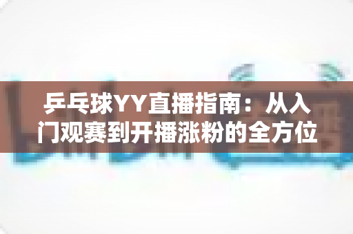 乒乓球YY直播指南：从入门观赛到开播涨粉的全方位实战宝典