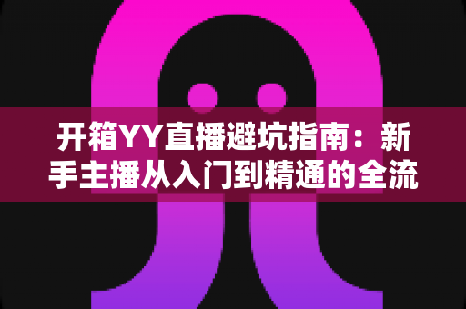 开箱YY直播避坑指南:新手主播从入门到精通的全流程防雷手册 开箱YY直播避坑指南:新手主播从入门到精通的全流程防雷手册