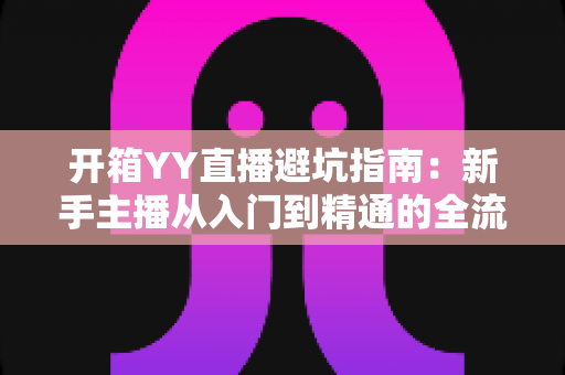 开箱YY直播避坑指南:新手主播从入门到精通的全流程防雷手册 开箱YY直播避坑指南:新手主播从入门到精通的全流程防雷手册