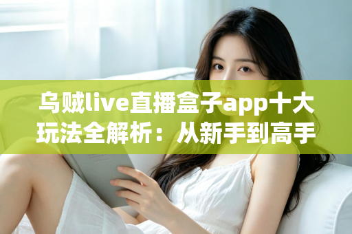 乌贼live直播盒子app十大玩法全解析：从新手到高手的直播互动进阶指南