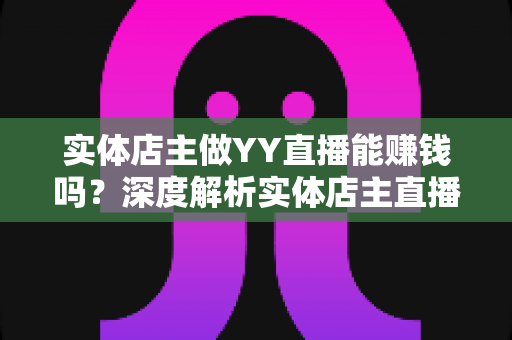 实体店主做YY直播能赚钱吗？深度解析实体店主直播变现的机遇、方法与实战指南