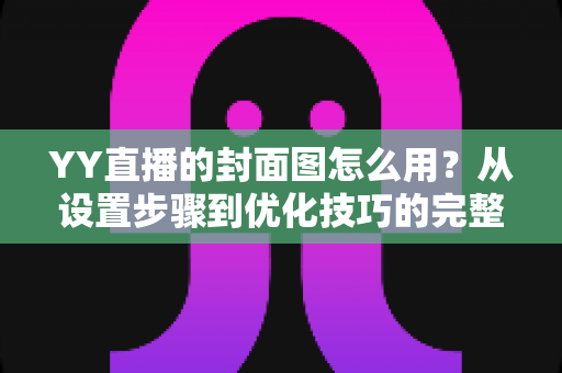 YY直播的封面图怎么用?从设置步骤到优化技巧的完整实战指南 YY直播的封面图怎么用?从设置步骤到优化技巧的完整实战指南