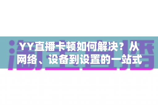 YY直播卡顿如何解决？从网络、设备到设置的一站式优化指南