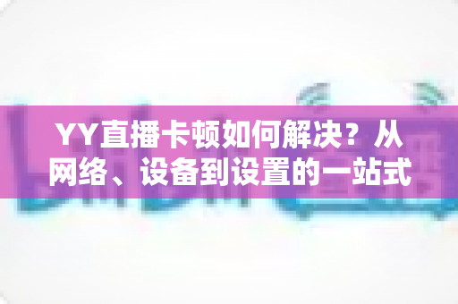 YY直播卡顿如何解决？从网络、设备到设置的一站式优化指南
