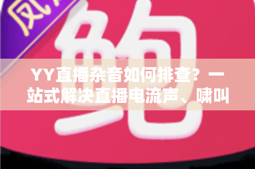 YY直播杂音如何排查？一站式解决直播电流声、啸叫与爆音的实用指南