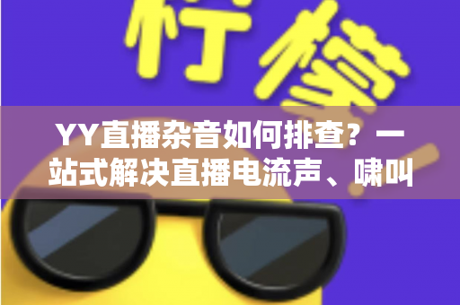 YY直播杂音如何排查？一站式解决直播电流声、啸叫与爆音的实用指南