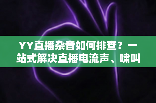 YY直播杂音如何排查？一站式解决直播电流声、啸叫与爆音的实用指南
